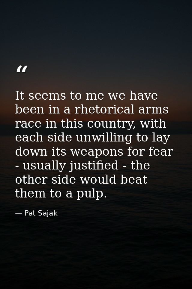 It seems to me we have been in a rhetorical arms race in this country, with each side unwilling to lay down its weapons  — Pat Sajak