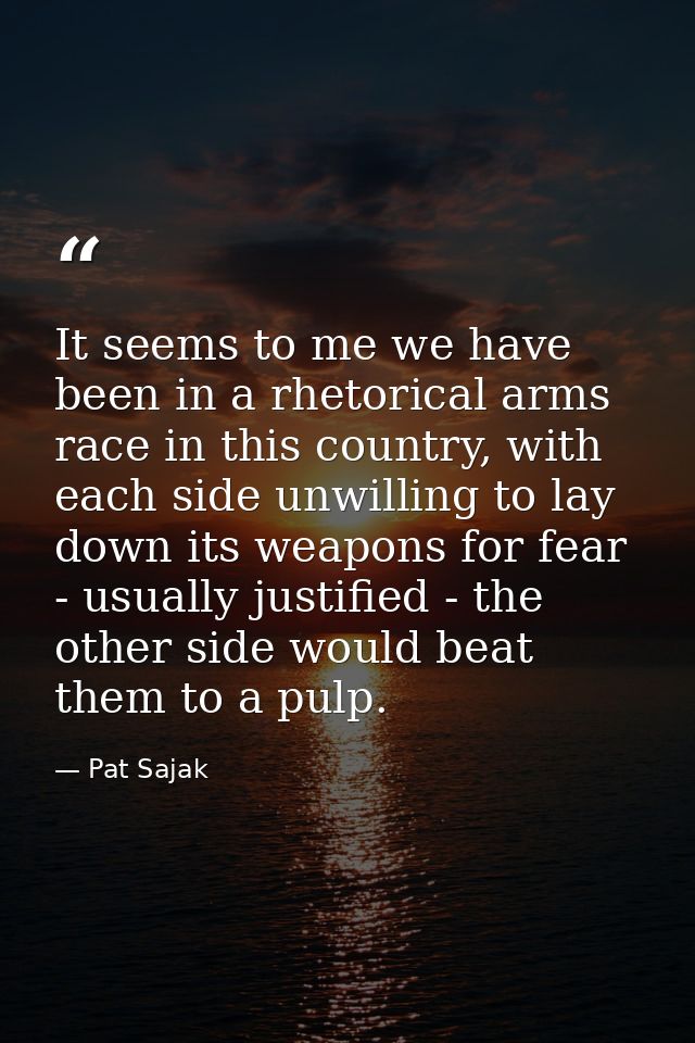 It seems to me we have been in a rhetorical arms race in this country, with each side unwilling to lay down its weapons  — Pat Sajak