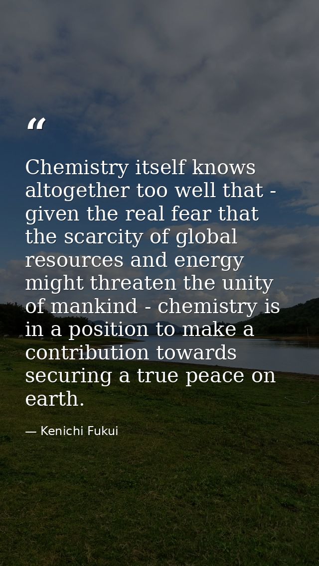 Chemistry itself knows altogether too well that - given the real fear that the scarcity of global resources and energy m — Kenichi Fukui