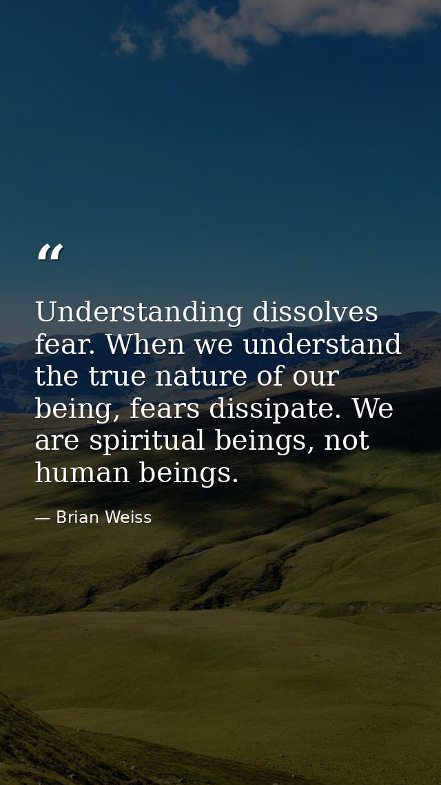 Understanding dissolves fear. When we understand the true nature of our being, fears dissipate. We are spiritual beings, — Brian Weiss