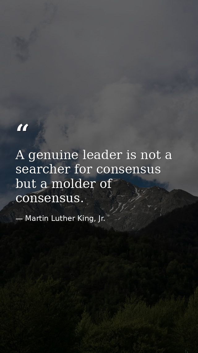 A genuine leader is not a searcher for consensus but a molder of consensus. — Martin Luther King, Jr.
