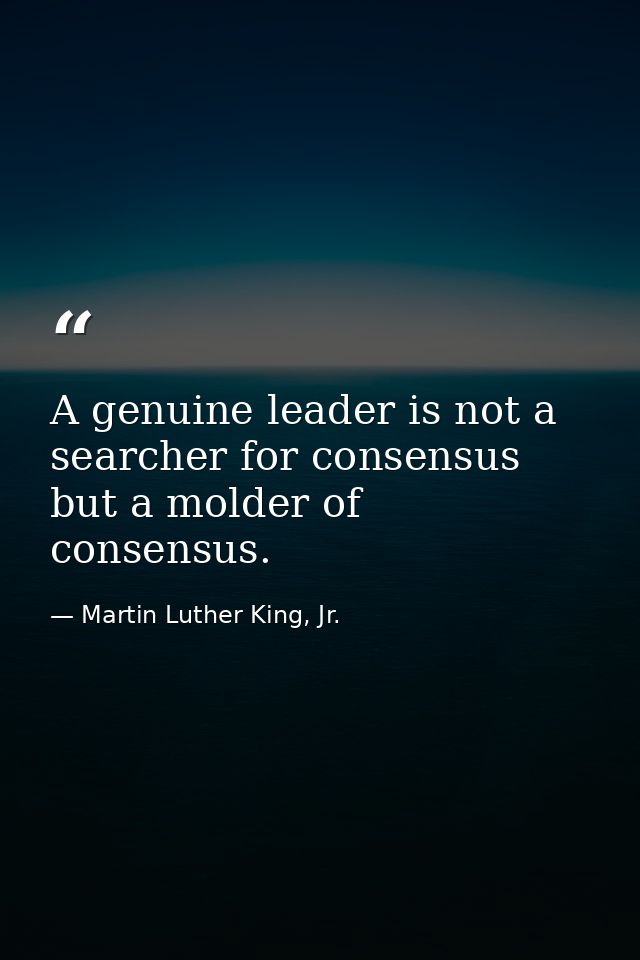 A genuine leader is not a searcher for consensus but a molder of consensus. — Martin Luther King, Jr.