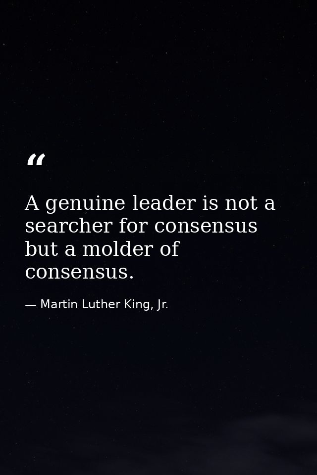 A genuine leader is not a searcher for consensus but a molder of consensus. — Martin Luther King, Jr.