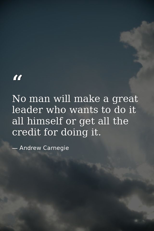 No man will make a great leader who wants to do it all himself or get all the credit for doing it. — Andrew Carnegie