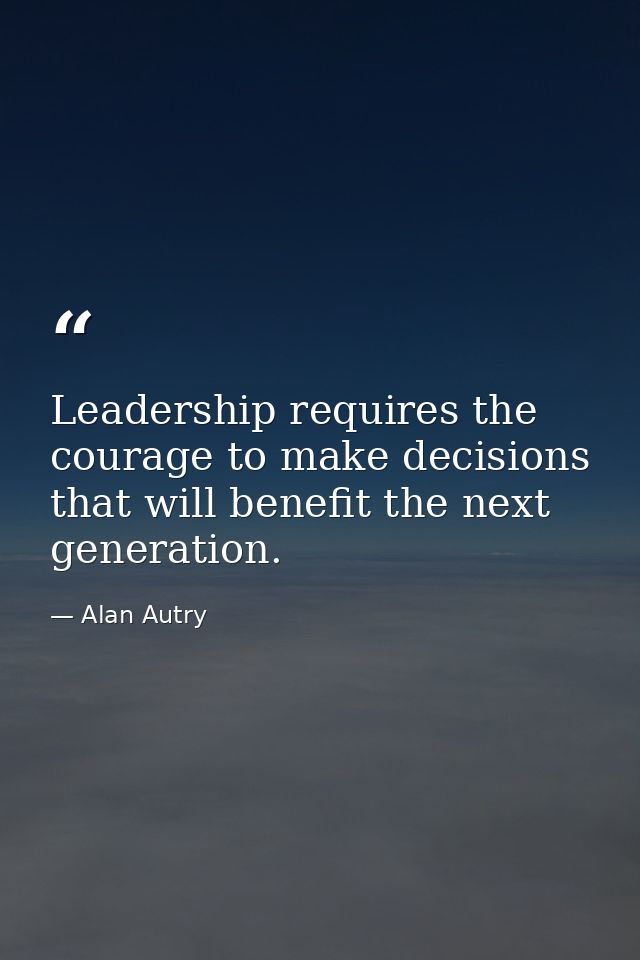 Leadership requires the courage to make decisions that will benefit the next generation. — Alan Autry