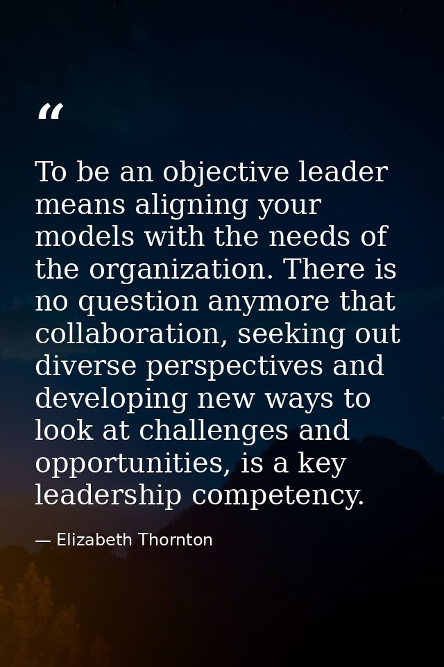 To be an objective leader means aligning your models with the needs of the organization. There is no question anymore th — Elizabeth Thornton