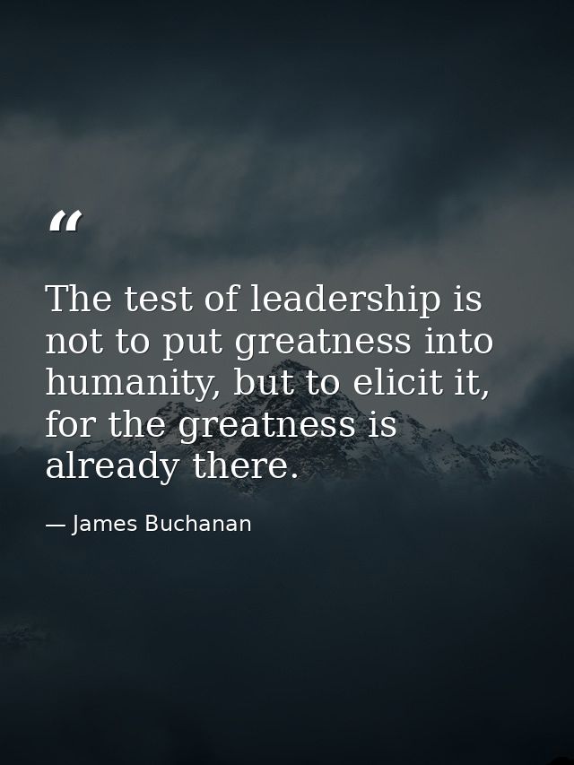 The test of leadership is not to put greatness into humanity, but to elicit it, for the greatness is already there. — James Buchanan