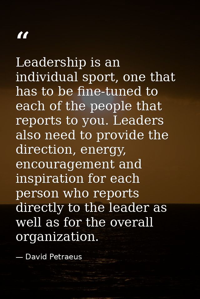 Leadership is an individual sport, one that has to be fine-tuned to each of the people that reports to you. Leaders also — David Petraeus