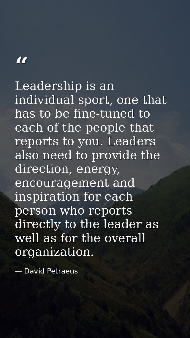 Leadership is an individual sport, one that has to be fine-tuned to each of the people that reports to you. Leaders also — David Petraeus