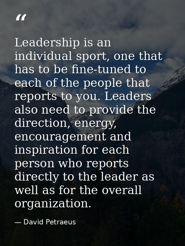 Leadership is an individual sport, one that has to be fine-tuned to each of the people that reports to you. Leaders also — David Petraeus