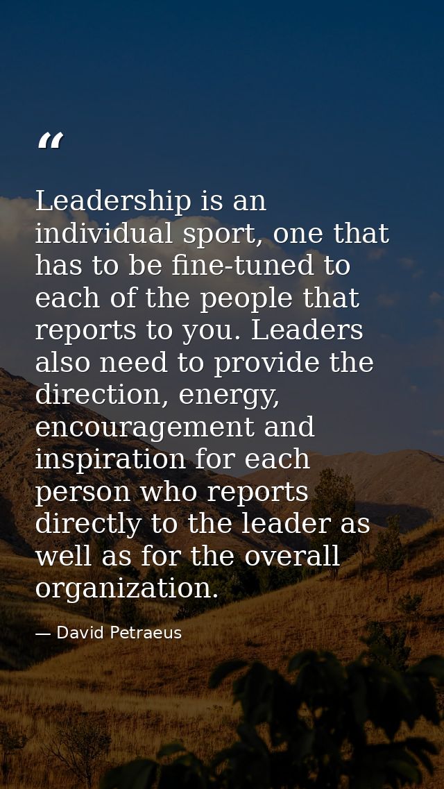 Leadership is an individual sport, one that has to be fine-tuned to each of the people that reports to you. Leaders also — David Petraeus