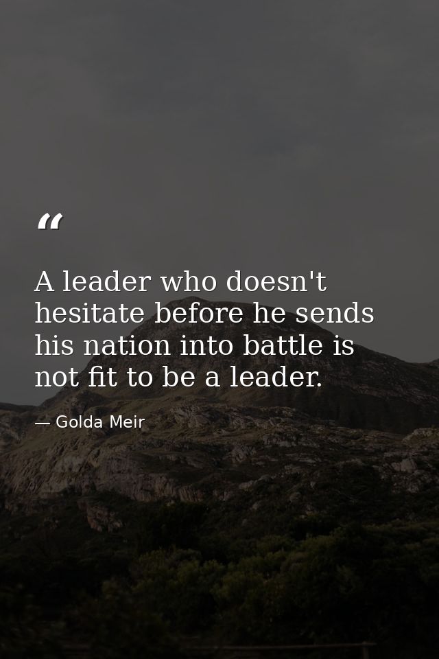 A leader who doesn't hesitate before he sends his nation into battle is not fit to be a leader. — Golda Meir