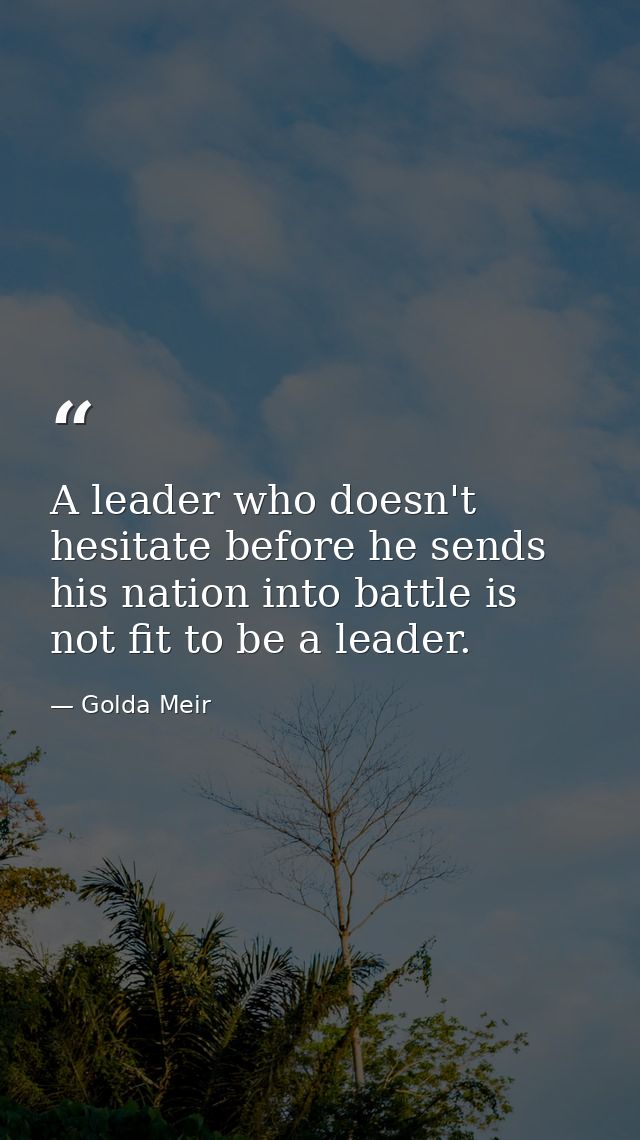 A leader who doesn't hesitate before he sends his nation into battle is not fit to be a leader. — Golda Meir