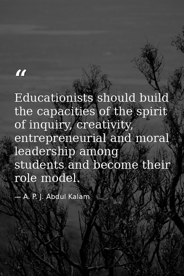 Educationists should build the capacities of the spirit of inquiry, creativity, entrepreneurial and moral leadership amo — A. P. J. Abdul Kalam
