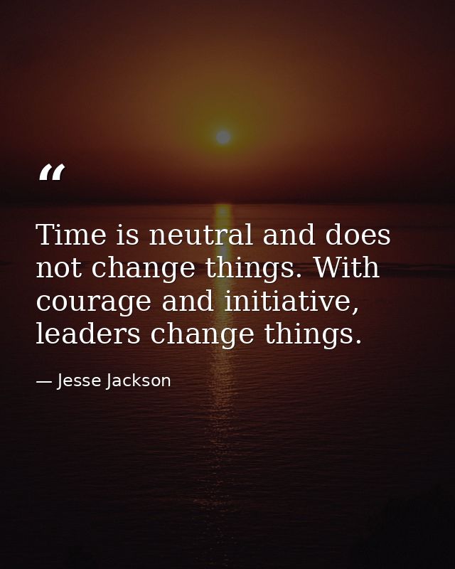 Time is neutral and does not change things. With courage and initiative, leaders change things. — Jesse Jackson