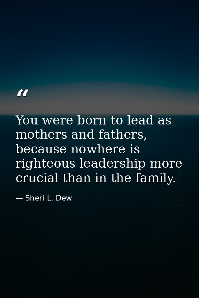 You were born to lead as mothers and fathers, because nowhere is righteous leadership more crucial than in the family. — Sheri L. Dew