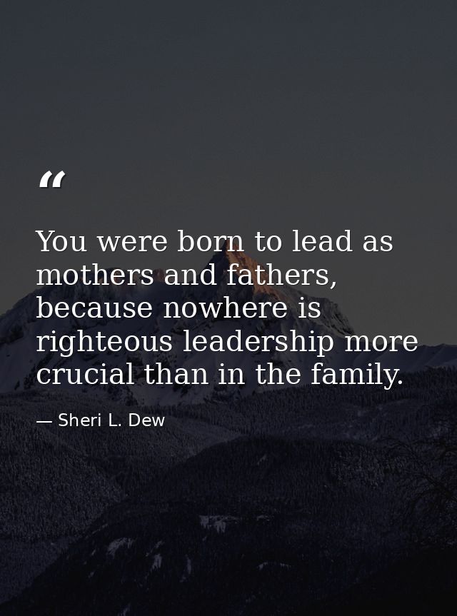You were born to lead as mothers and fathers, because nowhere is righteous leadership more crucial than in the family. — Sheri L. Dew