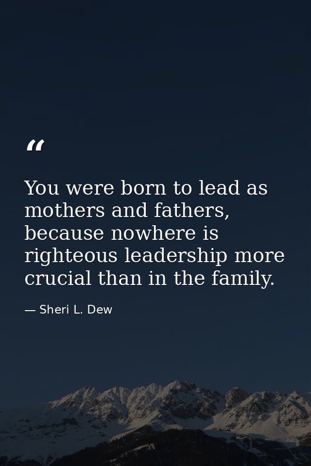 You were born to lead as mothers and fathers, because nowhere is righteous leadership more crucial than in the family. — Sheri L. Dew