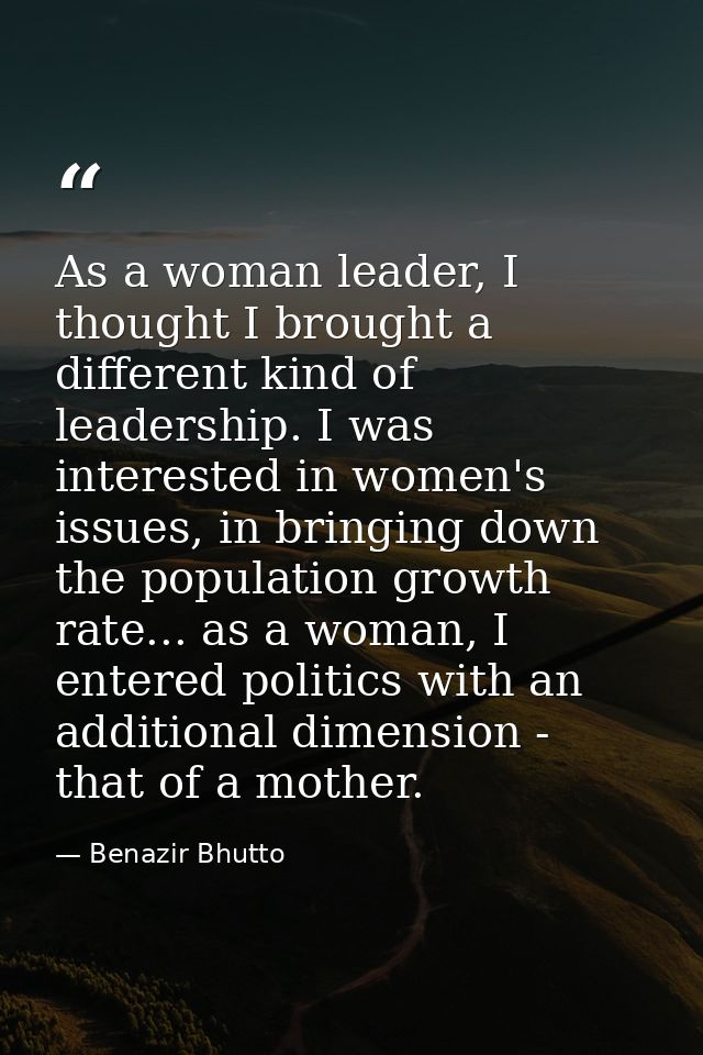 As a woman leader, I thought I brought a different kind of leadership. I was interested in women's issues, in bringing d — Benazir Bhutto