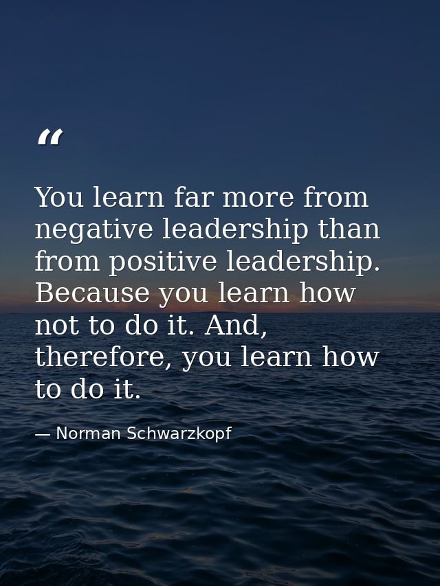 You learn far more from negative leadership than from positive leadership. Because you learn how not to do it. And, ther — Norman Schwarzkopf