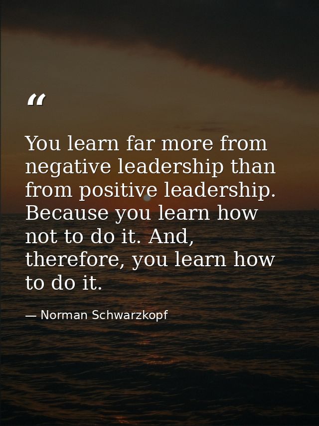 You learn far more from negative leadership than from positive leadership. Because you learn how not to do it. And, ther — Norman Schwarzkopf