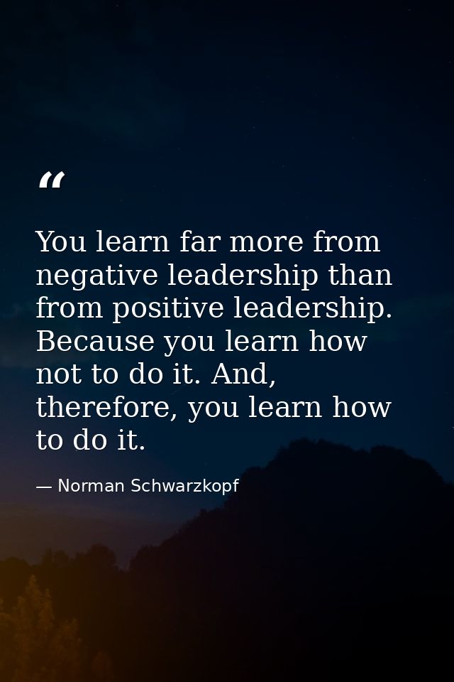You learn far more from negative leadership than from positive leadership. Because you learn how not to do it. And, ther — Norman Schwarzkopf