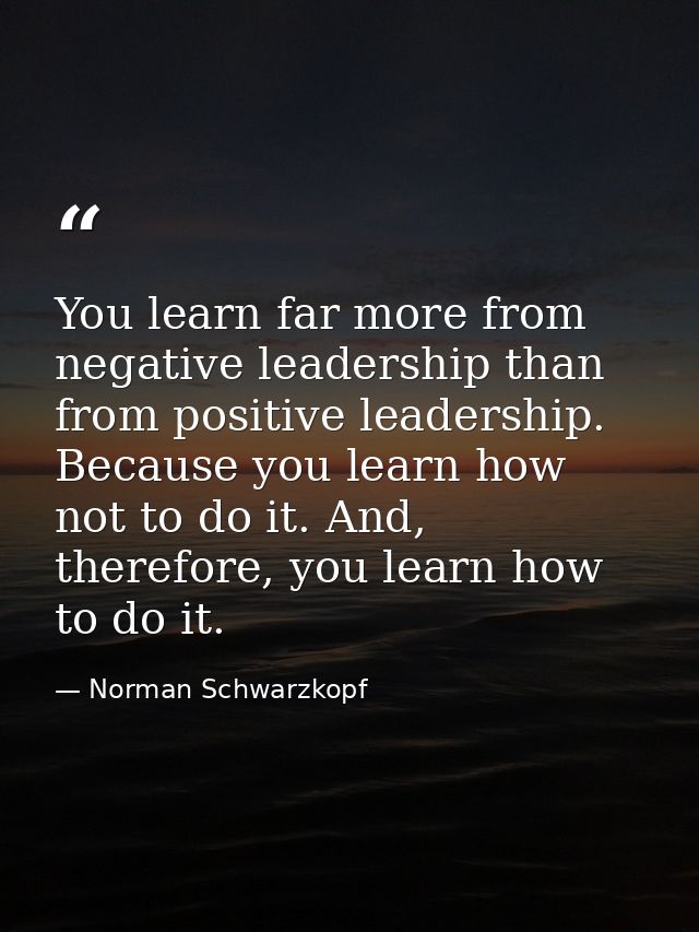 You learn far more from negative leadership than from positive leadership. Because you learn how not to do it. And, ther — Norman Schwarzkopf