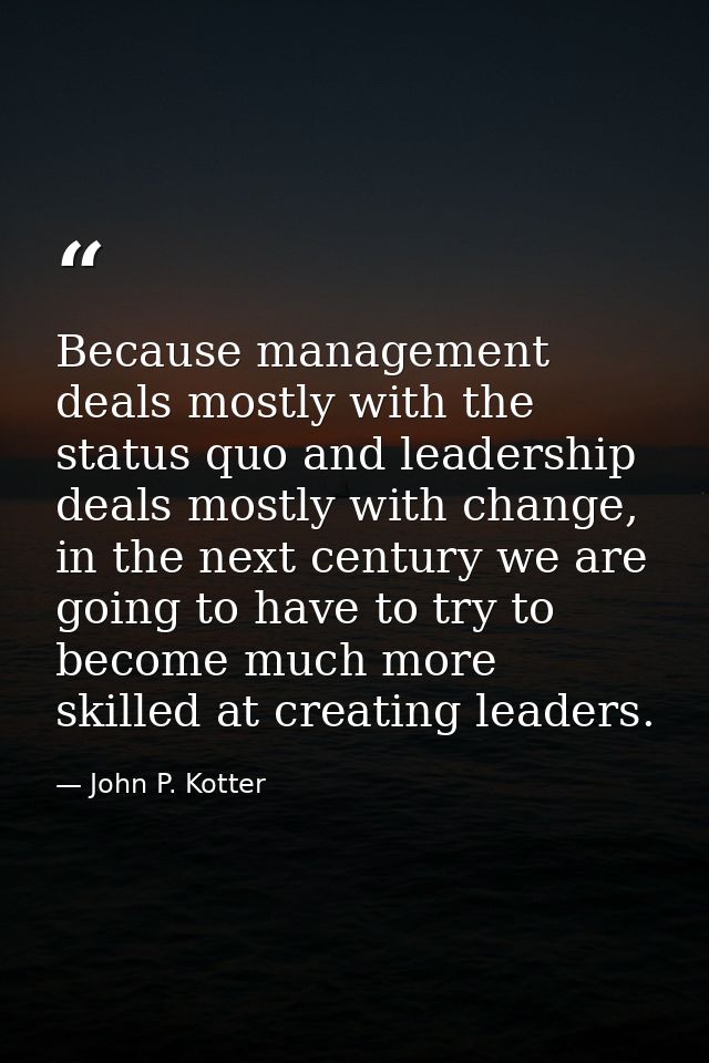 Because management deals mostly with the status quo and leadership deals mostly with change, in the next century we are  — John P. Kotter