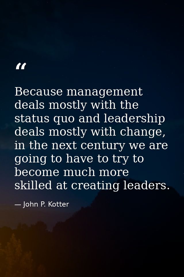 Because management deals mostly with the status quo and leadership deals mostly with change, in the next century we are  — John P. Kotter