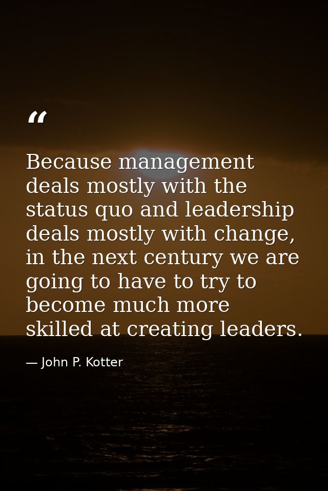 Because management deals mostly with the status quo and leadership deals mostly with change, in the next century we are  — John P. Kotter