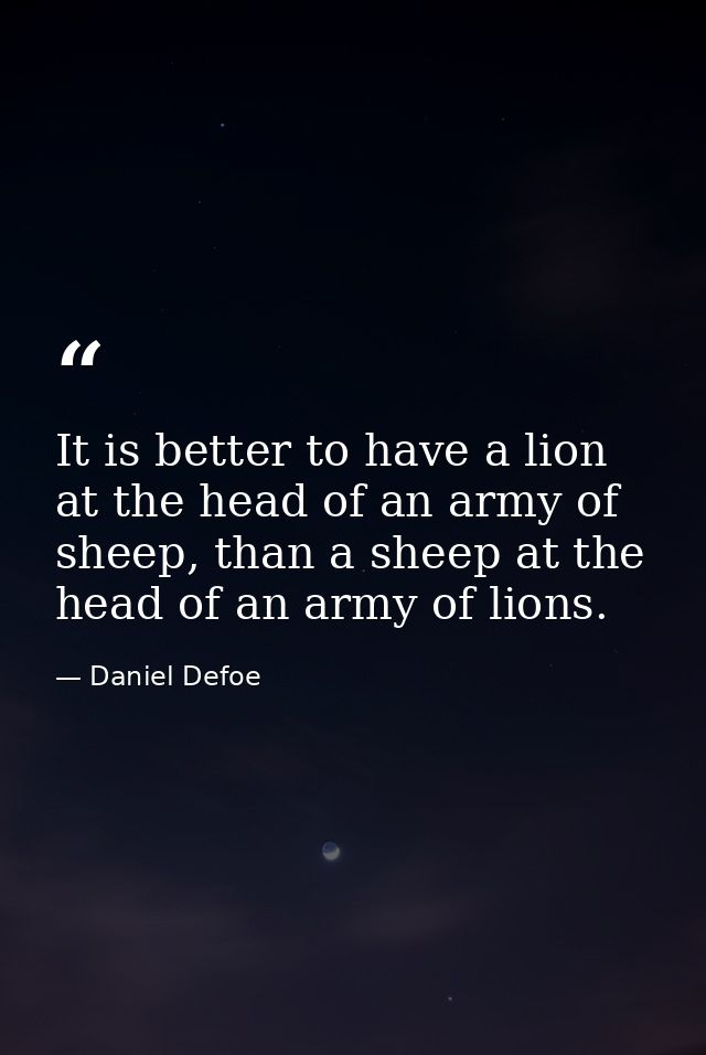 It is better to have a lion at the head of an army of sheep, than a sheep at the head of an army of lions. — Daniel Defoe