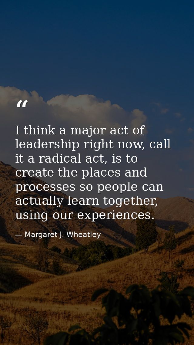 I think a major act of leadership right now, call it a radical act, is to create the places and processes so people can  — Margaret J. Wheatley