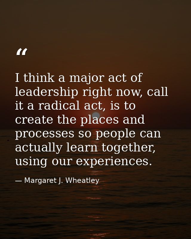 I think a major act of leadership right now, call it a radical act, is to create the places and processes so people can  — Margaret J. Wheatley