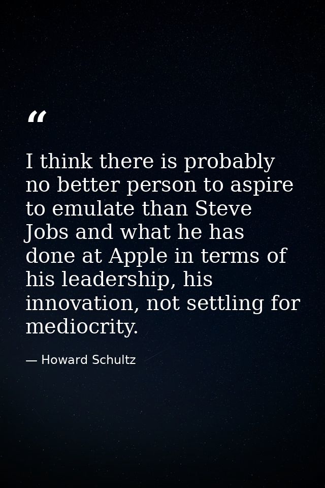 I think there is probably no better person to aspire to emulate than Steve Jobs and what he has done at Apple in terms o — Howard Schultz