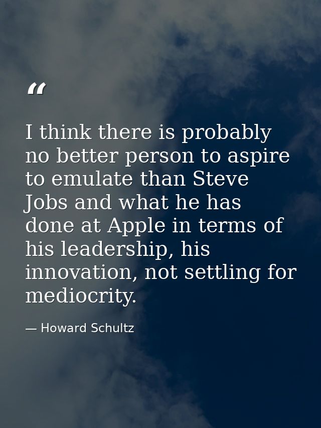 I think there is probably no better person to aspire to emulate than Steve Jobs and what he has done at Apple in terms o — Howard Schultz