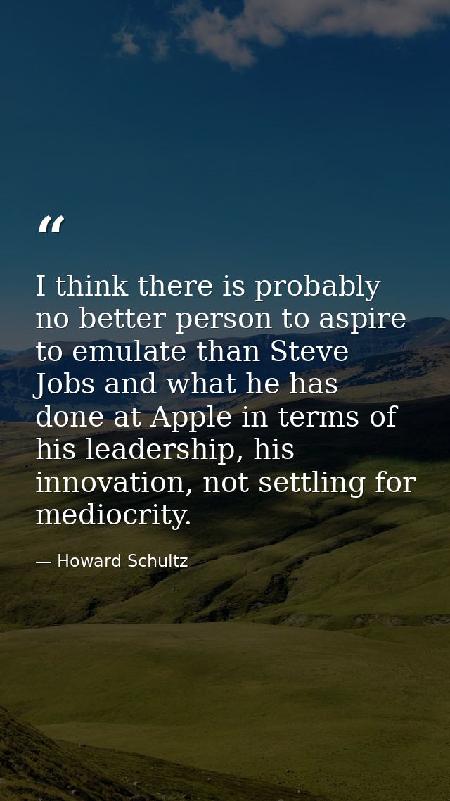I think there is probably no better person to aspire to emulate than Steve Jobs and what he has done at Apple in terms o — Howard Schultz