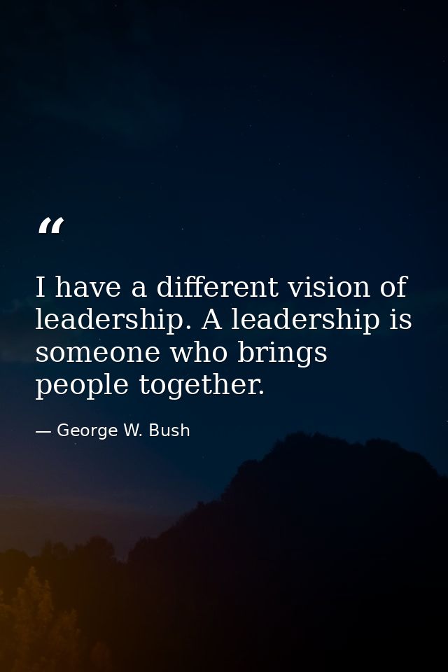 I have a different vision of leadership. A leadership is someone who brings people together. — George W. Bush