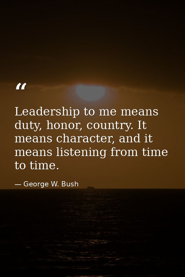 Leadership to me means duty, honor, country. It means character, and it means listening from time to time. — George W. Bush