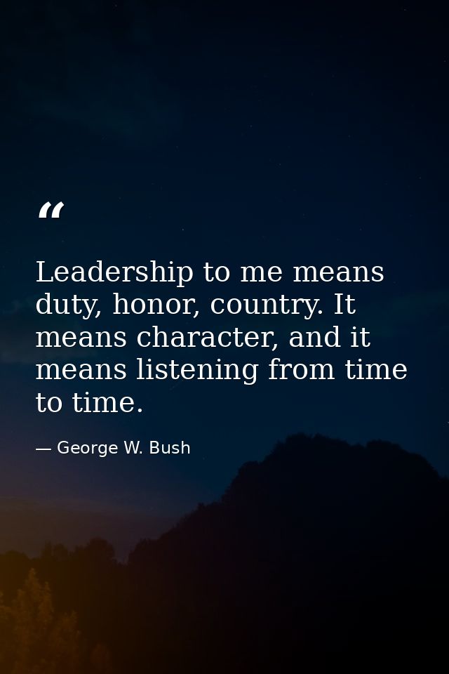 Leadership to me means duty, honor, country. It means character, and it means listening from time to time. — George W. Bush