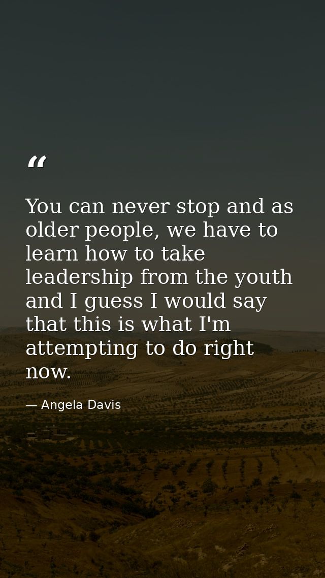 You can never stop and as older people, we have to learn how to take leadership from the youth and I guess I would say t — Angela Davis
