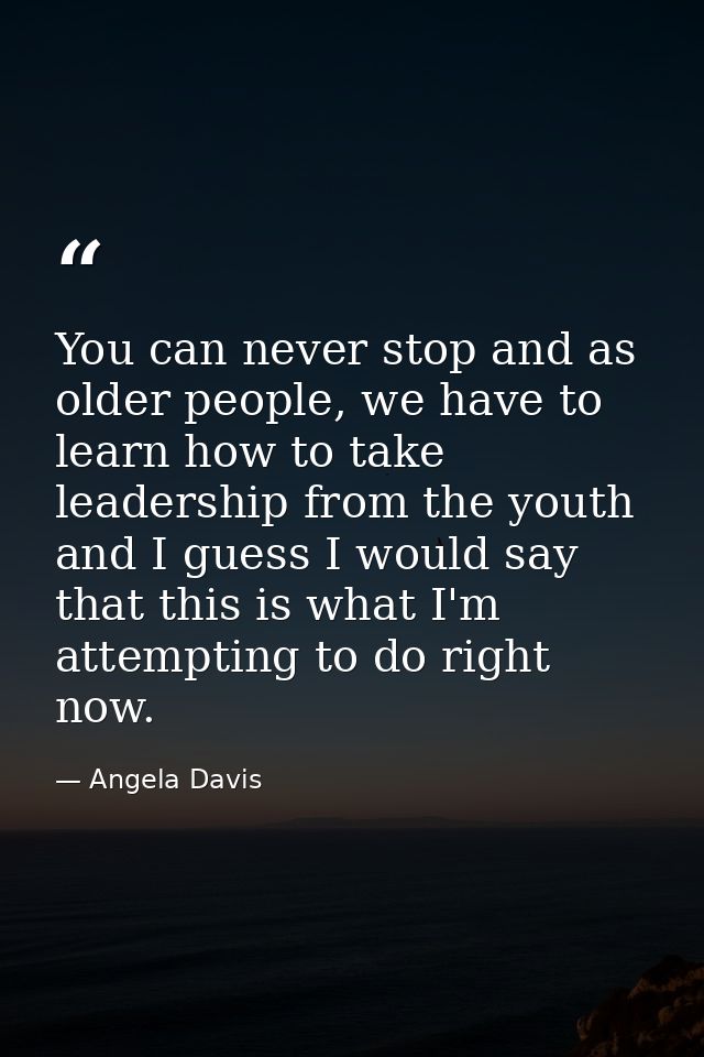 You can never stop and as older people, we have to learn how to take leadership from the youth and I guess I would say t — Angela Davis