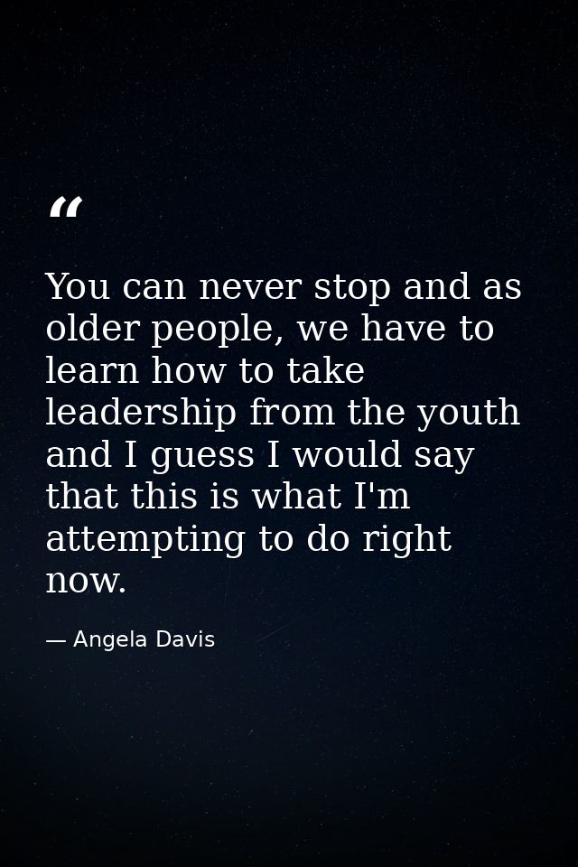 You can never stop and as older people, we have to learn how to take leadership from the youth and I guess I would say t — Angela Davis