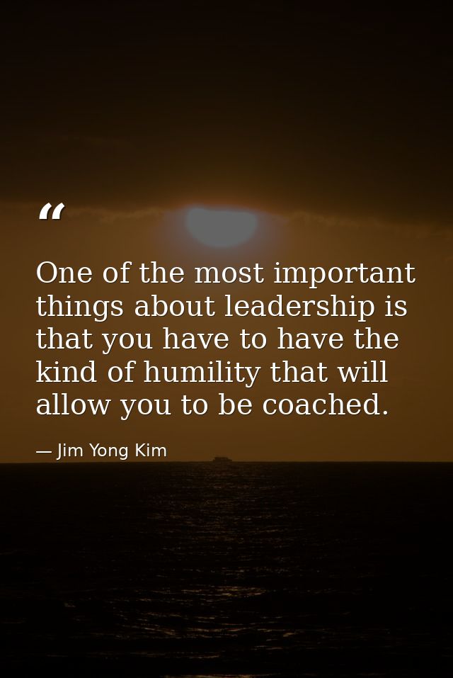 One of the most important things about leadership is that you have to have the kind of humility that will allow you to b — Jim Yong Kim