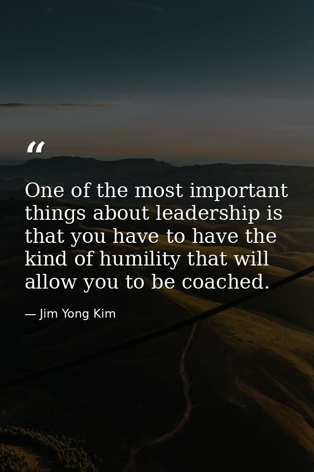 One of the most important things about leadership is that you have to have the kind of humility that will allow you to b — Jim Yong Kim