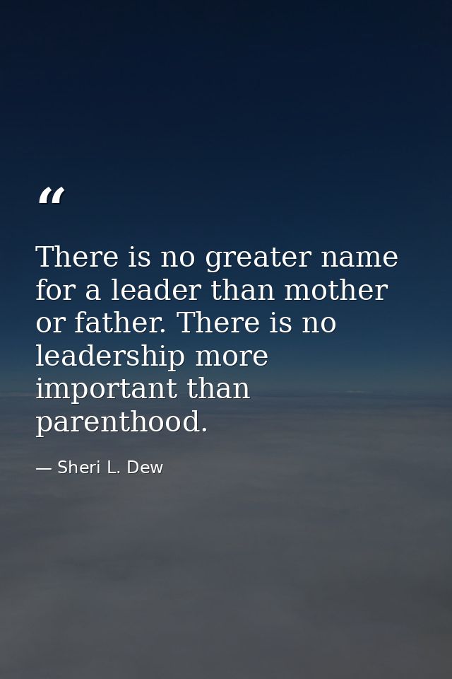 There is no greater name for a leader than mother or father. There is no leadership more important than parenthood. — Sheri L. Dew