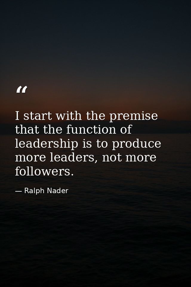 I start with the premise that the function of leadership is to produce more leaders, not more followers. — Ralph Nader