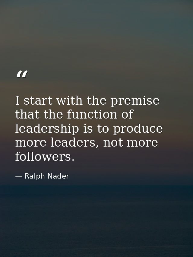 I start with the premise that the function of leadership is to produce more leaders, not more followers. — Ralph Nader