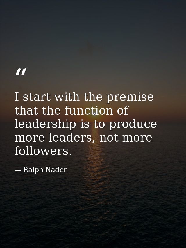 I start with the premise that the function of leadership is to produce more leaders, not more followers. — Ralph Nader
