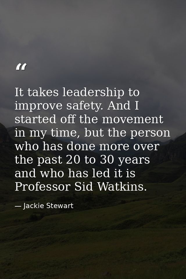 It takes leadership to improve safety. And I started off the movement in my time, but the person who has done more over  — Jackie Stewart