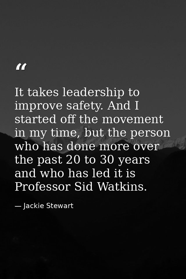 It takes leadership to improve safety. And I started off the movement in my time, but the person who has done more over  — Jackie Stewart